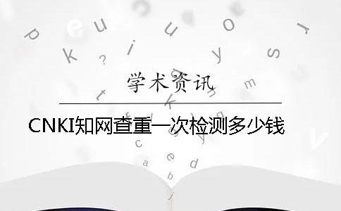 CNKI知網(wǎng)查重一次檢測多少錢